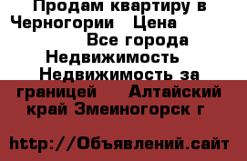 Продам квартиру в Черногории › Цена ­ 7 800 000 - Все города Недвижимость » Недвижимость за границей   . Алтайский край,Змеиногорск г.